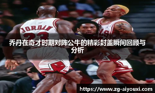 乔丹在奇才时期对阵公牛的精彩封盖瞬间回顾与分析