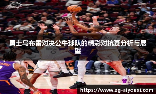 勇士乌布雷对决公牛球队的精彩对抗赛分析与展望